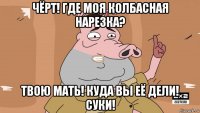 чёрт! где моя колбасная нарезка? твою мать! куда вы её дели! суки!