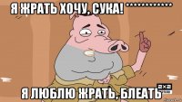 я жрать хочу, сука! ************ я люблю жрать, блеать