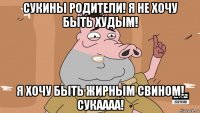 сукины родители! я не хочу быть худым! я хочу быть жирным свином! сукаааа!