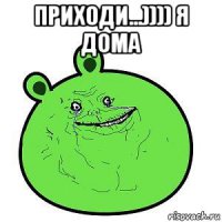 приходи...)))) я дома 