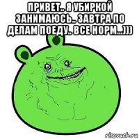 привет.. я убиркой занимаюсь.. завтра по делам поеду.. все норм...))) 