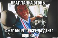 брат, тачка огонь... сжёг бы её сразу, да денег жалко...