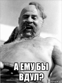  а ему бы вдул?