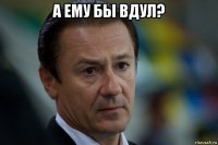 а ему бы вдул? 