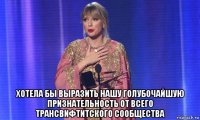 хотела бы выразить нашу голубочайшую признательность от всего трансвифтитского сообщества