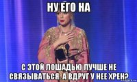 ну его на с этой лошадью лучше не связываться. а вдруг у нее хрен?