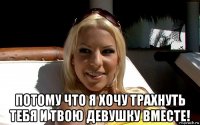  потому что я хочу трахнуть тебя и твою девушку вместе!