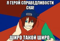 я герой справедливости ска! широ такой широ.