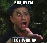 бля, ну ты не сука ли, а?