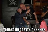  только ли собутыльники?