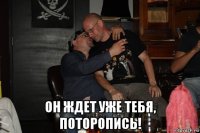  он ждет уже тебя, поторопись!
