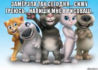 замёрзла так сегодня... сижу греюсь... напиши мне в рисоваш.. 