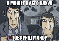 а может ну его нахуй товарищ майор