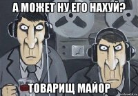 а может ну его нахуй? товарищ майор