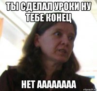 ты сделал уроки ну тебе конец нет аааааааа