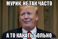 мурик, не так часто а то какать больно