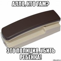 алло, кто там? это полиция, убить ребёнка!