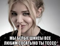  мы белые шиксы все любим сосать!но ты тсссс