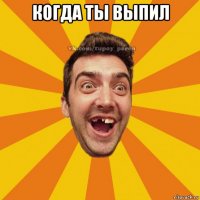 когда ты выпил 