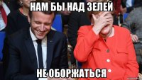 нам бы над зелей не оборжаться