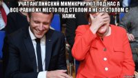 учат английский мимикрируют под нас а все-равно их место под столом а не за столом с нами. 