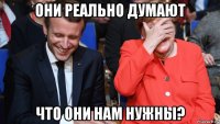 они реально думают что они нам нужны?