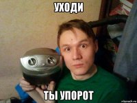 уходи ты упорот