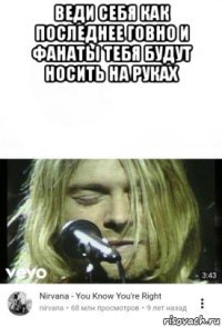 веди себя как последнее говно и фанаты тебя будут носить на руках 
