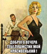  доброго вечера тебе,пушистик мой красивенький !