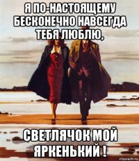 я по-настоящему бесконечно навсегда тебя люблю, светлячок мой яркенький !