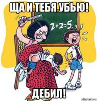 ща и тебя убью! дебил!