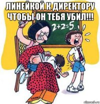 линейкой к директору чтобы он тебя убил!!! 