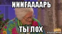 ииигаааарь ты лох