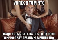 успех в том что надо въебывать на себя и на клан а не на орду лезущую в единство