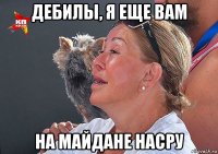 дебилы, я еще вам на майдане насру