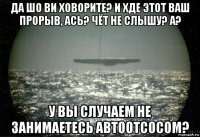 да шо ви ховорите? и хде этот ваш прорыв, ась? чёт не слышу? а? у вы случаем не занимаетесь автоотсосом?