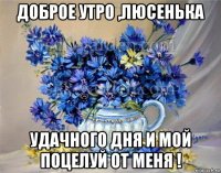 доброе утро ,люсенька удачного дня и мой поцелуй от меня !