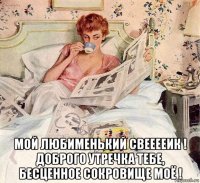  мой любименький свееееик ! доброго утречка тебе, бесценное сокровище моё !
