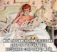  мой любименький свеееетик ! доброго утречка тебе, бесценное сокровище моё !