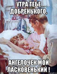утра тебе добренького, ангелочек мой ласковенький !
