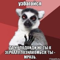  да ну подойди же ты к зеркалу,познакомься. ты - мразь.