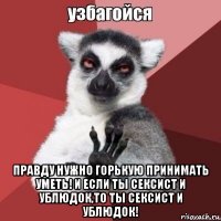 правду нужно горькую принимать уметь! и если ты сексист и ублюдок,то ты сексист и ублюдок!