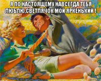 я по настоящему навсегда тебя люблю,светлячок мой яркенький ! 