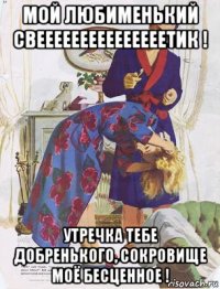 мой любименький свееееееееееееееетик ! утречка тебе добренького, сокровище моё бесценное !