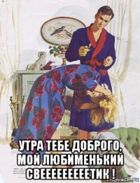  утра тебе доброго, мой любименький свееееееееетик !