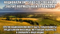 национализм - это естественно, а значит нормально и правильно против национализма могут быть только идиоты, предатели или иноземцы, мечтающие обокрасть и закабалить вашу нацию