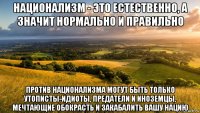 национализм - это естественно, а значит нормально и правильно против национализма могут быть только утописты-идиоты, предатели и иноземцы, мечтающие обокрасть и закабалить вашу нацию