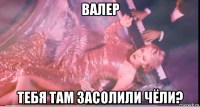 валер тебя там засолили чёли?
