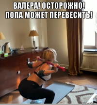 валера! осторожно! попа может перевесить! 