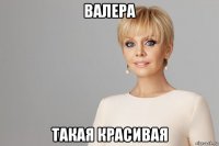 валера такая красивая